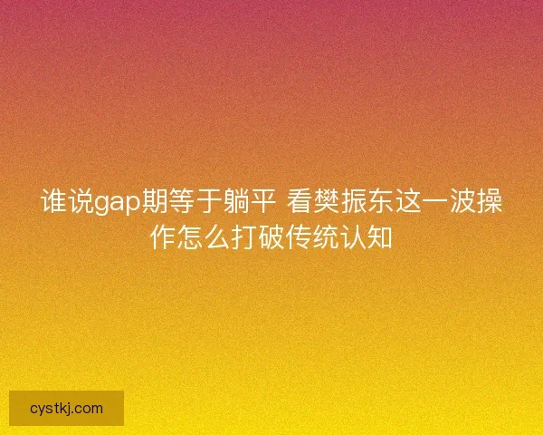 谁说gap期等于躺平 看樊振东这一波操作怎么打破传统认知