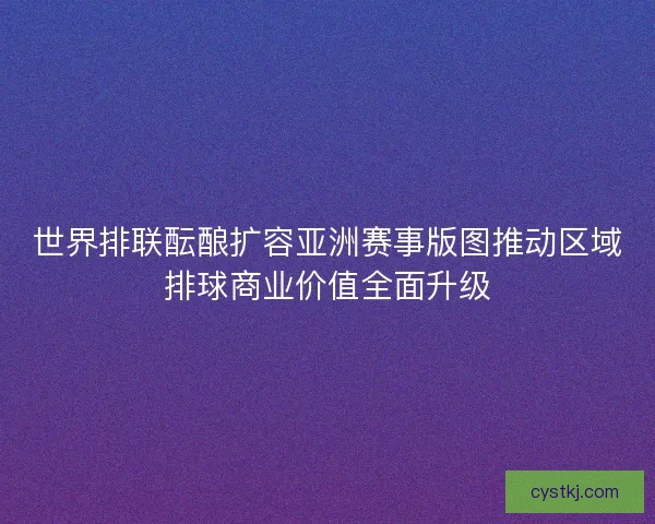 世界排联酝酿扩容亚洲赛事版图推动区域排球商业价值全面升级