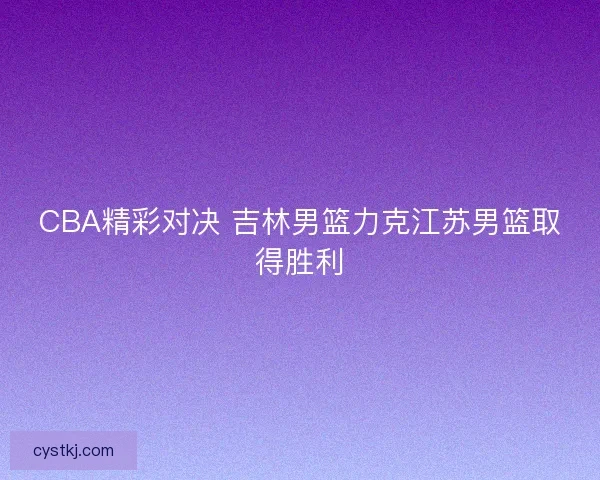 CBA精彩对决 吉林男篮力克江苏男篮取得胜利